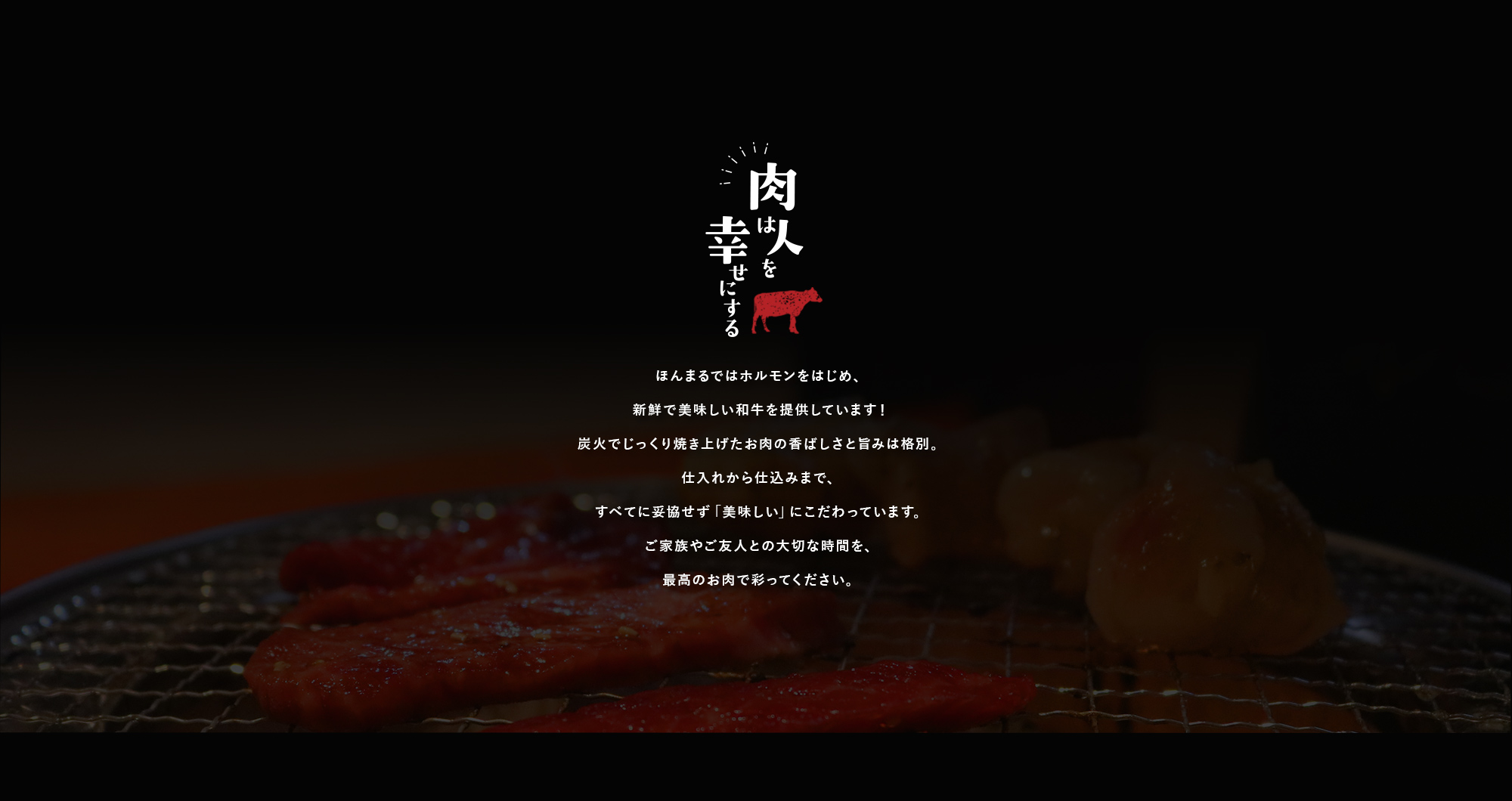 肉は人を幸せにする ほんまるではホルモンをはじめ、新鮮で美味しい和牛を提供しています！炭火でじっくり焼き上げたお肉の香ばしさと旨みは格別。仕入れから仕込みまで、すべてに妥協せず「美味しい」にこだわっています。ご家族やご友人との大切な時間を、最高のお肉で彩ってください。